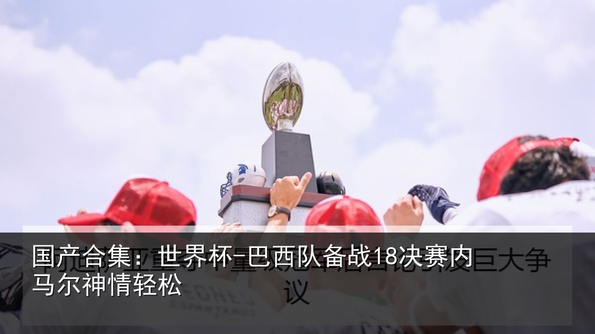 国产合集：世界杯-巴西队备战18决赛内马尔神情轻松