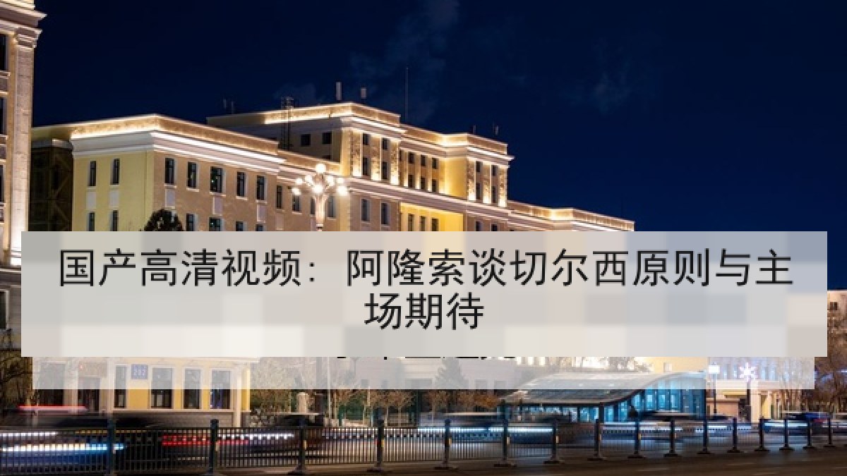 国产高清视频: 阿隆索谈切尔西原则与主场期待 国产高清视频: 阿隆索谈切尔西原则与主场期待