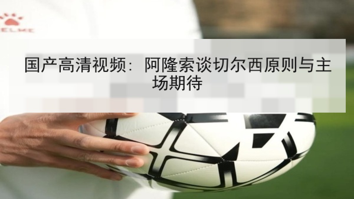 国产高清视频: 阿隆索谈切尔西原则与主场期待