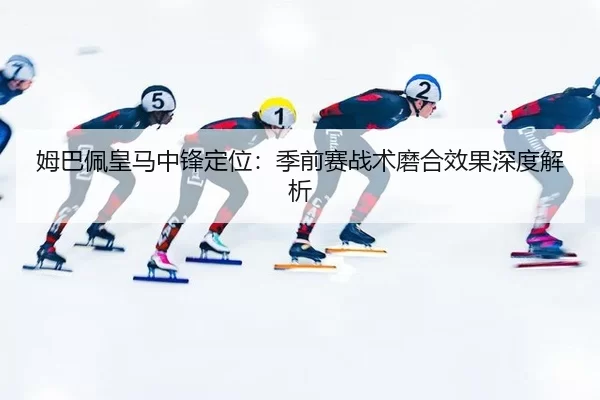 姆巴佩皇马中锋定位：季前赛战术磨合效果深度解析