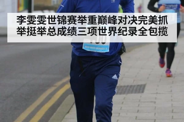 李雯雯世锦赛举重巅峰对决完美抓举挺举总成绩三项世界纪录全包揽