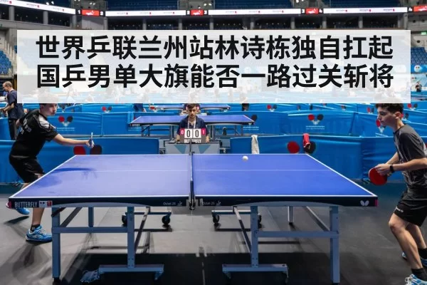 世界乒联兰州站林诗栋独自扛起国乒男单大旗能否一路过关斩将